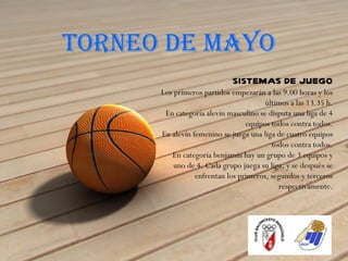 TORNEO DE MAYO
                            SISTEMAS DE JUEGO
      Los primeros partidos empezarán a las 9.00 horas y los
                                       últimos a las 13.35 h.
       En categoría alevín masculino se disputa una liga de 4
                                 equipos todos contra todos.
      En alevín femenino se juega una liga de cuatro equipos
                                         todos contra todos.
         En categoría benjamín hay un grupo de 3 equipos y
          uno de 4. Cada grupo juega su liga, y se después se
                 enfrentan los primeros, segundos y terceros
                                           respectivamente.
 
