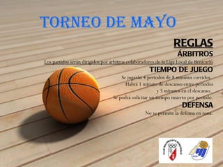 TORNEO DE MAYO
                                                                 REGLAS
                                                                   ÁRBITROS
Los partidos serán dirigidos por árbitros colaboradores de la Liga Local de Benicarló
                                                     TIEMPO DE JUEGO
                                      Se jugarán 4 periodos de 8 minutos corridos.
                                        Habrá 1 minuto de descanso entre periodos
                                                         y 5 minutos en el descanso.
                                  Se podrá solicitar un tiempo muerto por periodo.
                                                                     DEFENSA
                                                  No se permite la defensa en zona.
 