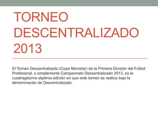 TORNEO
DESCENTRALIZADO
2013
El Torneo Descentralizado (Copa Movistar) de la Primera División del Fútbol
Profesional, o simplemente Campeonato Descentralizado 2013, es la
cuadragésima séptima edición en que este torneo se realiza bajo la
denominación de Descentralizado.
 