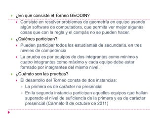    ¿En que consiste el Torneo GEODIN?
     Consiste en resolver problemas de geometría en equipo usando
      algún software de computadora, que permita ver mejor algunas
      cosas que con la regla y el compás no se pueden hacer.
   ¿Quiénes participan?
     Pueden participar todos los estudiantes de secundaria, en tres
      niveles de competencia
     La prueba es por equipos de dos integrantes como mínimo y
      cuatro integrantes como máximo y cada equipo debe estar
      formado por integrantes del mismo nivel.
   ¿Cuándo son las pruebas?
     El desarrollo del Torneo consta de dos instancias:
        La primera es de carácter no presencial
        En la segunda instancia participan aquellos equipos que hallan
         superado el nivel de suficiencia de la primera y es de carácter
         presencial (Carmelo 8 de octubre de 2011)
 