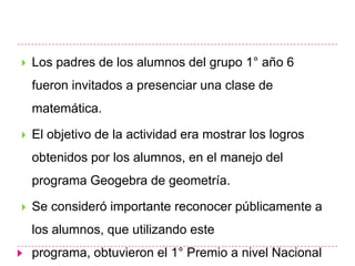   Los padres de los alumnos del grupo 1° año 6
    fueron invitados a presenciar una clase de
    matemática.

   El objetivo de la actividad era mostrar los logros
    obtenidos por los alumnos, en el manejo del
    programa Geogebra de geometría.

   Se consideró importante reconocer públicamente a
    los alumnos, que utilizando este
    programa, obtuvieron el 1° Premio a nivel Nacional
 