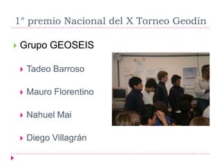 1° premio Nacional del X Torneo Geodín

   Grupo GEOSEIS

       Tadeo Barroso

       Mauro Florentino

       Nahuel Mai

       Diego Villagrán
 