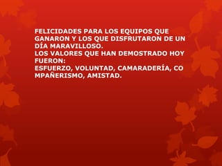 FELICIDADES PARA LOS EQUIPOS QUE
GANARON Y LOS QUE DISFRUTARON DE UN
DÍA MARAVILLOSO.
LOS VALORES QUE HAN DEMOSTRADO HOY
FUERON:
ESFUERZO, VOLUNTAD, CAMARADERÍA, CO
MPAÑERISMO, AMISTAD.