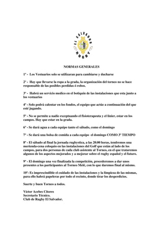 NORMAS GENERALES

1º - Los Vestuarios solo se utilizaran para cambiarse y ducharse

2º - Hay que llevarse la ropa a la grada, la organización del torneo no se hace
responsable de las posibles perdidas ó robos.

3º - Habrá un servicio medico en el botiquín de las instalaciones que esta junto a
los vestuarios

4º - Solo podrá calentar en los fondos, el equipo que actúe a continuación del que
esté jugando.

5º - No se permite a nadie exceptuando el fisioterapeuta y el linier, estar en los
campos. Hay que estar en la grada.

6º - Se dará agua a cada equipo tanto el sábado, como el domingo

7º - Se dará una bolsa de comida a cada equipo el domingo COMO 3º TIEMPO

8º - El sábado al final la jornada rugbystica, a las 20.00 horas, tendremos una
merienda-cena coloquio en las instalaciones del Golf que están al lado de los
campos, para dos personas de cada club asistente al Torneo, en el que trataremos
algunos de los aspectos mejorados y a mejorar sobre el rugby español y el futuro.

9º - El domingo una vez finalizada la competición, procederemos a dar unos
presentes a los participantes al Torneo Melé, con lo que daremos final al mismo.

10º- Es imprescindible el cuidado de las instalaciones y la limpieza de las mismas,
para ello habrá papeleras por todo el recinto, donde tirar los desperdicios.

Suerte y buen Torneo a todos.

Víctor Acebes Citores
Secretario Técnico.
Club de Rugby El Salvador.
 