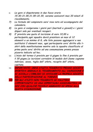 6)  Le gare si disputeranno in due fasce orarie
    19.30-21.00,21.00-22.30, saranno assicurati max 20 minuti di
    riscaldamento.
7)  La formula del campionato sara’ resa nota ed accompagnata dal
    calendario.
8)  Le gare si svolgeranno i giorni pari (martedi e giovedi) e i giorni
    dispari solo per eventuali recuperi.
9)  E’ prevista una quota di iscrizione di euro 10,00 a
    partecipante,ogni squadra dovrà presntare un max di 12
    elementi e un minimo di 8, alle liste possono aggiungersi e non
    sostituirsi 2 elementi max, ogni partecipante avra’ diritto alla t-
    shirt della manifestazione mentre solo la squadra classificata al
    primo posto avra’ diritto ad una consumazione premio presso
    pizzeria indicata ad hoc.
10) L’inizio del torneo è previsto per 6 giugno la fine è prevista per
    il 30 giugno.Le iscrizioni corredate di modulo dati (nome cognome
    indirizzo, sesso, taglia dell’ atleta, recapito dell’ atleta,
    capitano.
11) IMPORTANTE: OGNI ATLETA TESSERATO PRESSO SOCIETA’
    SPORTIVA SEGNALA IL TESSERAMENTO ALL’ ISCRIZIONE E
    SI ACCOLLA L’OBBLIGO DI AVVISARE LA PROPRIA SOCIETA’
    DELLA PARTECIPAZIONE AL TORNEO.
12) PER GLI ATLETI NON TESSERATI SI VALUTERA’
    L’OPPORTUNITA’ DI UNA COPERTAURA ASSICURATIVA AD
    HOC CON QUALCHE PICCOLO AGGRAVIO DI SPESA ALLA
    QUOTA D’ISCRIZIONE.
 