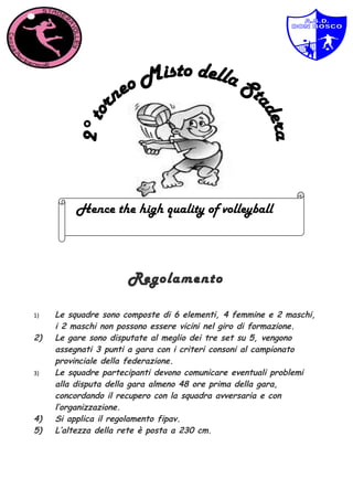 Hence the high quality of volleyball



                      Regolamento

1)   Le squadre sono composte di 6 elementi, 4 femmine e 2 maschi,
     i 2 maschi non possono essere vicini nel giro di formazione.
2)   Le gare sono disputate al meglio dei tre set su 5, vengono
     assegnati 3 punti a gara con i criteri consoni al campionato
     provinciale della federazione.
3)   Le squadre partecipanti devono comunicare eventuali problemi
     alla disputa della gara almeno 48 ore prima della gara,
     concordando il recupero con la squadra avversaria e con
     l’organizzazione.
4)   Si applica il regolamento fipav.
5)   L’altezza della rete è posta a 230 cm.
 