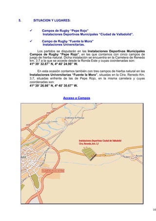 5.     SITUACION Y LUGARES:


             Campos de Rugby “Pepe Rojo”
             Instalaciones Deportivas Municipales “Ciudad de Valladolid”.

             Campo de Rugby “Fuente la Mora”
             Instalaciones Universitarias.

          Los partidos se disputarán en las Instalaciones Deportivas Municipales
     Campos de Rugby “Pepe Rojo”, en las que contamos con cinco campos de
     juego de hierba natural. Dicha instalación se encuentra en la Carretera de Renedo
     km. 3.7 a la que se accede desde la Ronda Este y cuyas coordenadas son:
     41º 39’ 32.87’’ N, 4º 40’ 24.99’’ W.

           En esta ocasión contamos también con tres campos de hierba natural en las
     Instalaciones Universitarias “Fuente la Mora”, situadas en la Ctra. Renedo Km.
     3.7, situadas enfrente de las de Pepe Rojo, en la misma carretera y cuyas
     coordenadas son:
     41º 39’ 26.98’’ N, 4º 40’ 30.67” W.


                            Acceso a Campos




                                                                                         10
 