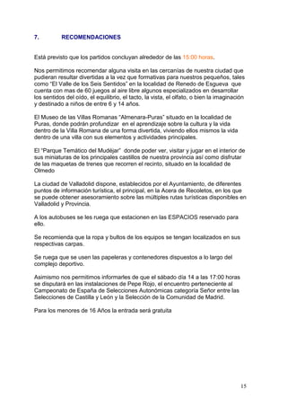7.         RECOMENDACIONES


Está previsto que los partidos concluyan alrededor de las 15:00 horas.

Nos permitimos recomendar alguna visita en las cercanías de nuestra ciudad que
pudieran resultar divertidas a la vez que formativas para nuestros pequeños, tales
como “El Valle de los Seis Sentidos” en la localidad de Renedo de Esgueva que
cuenta con mas de 60 juegos al aire libre algunos especializados en desarrollar
los sentidos del oído, el equilibrio, el tacto, la vista, el olfato, o bien la imaginación
y destinado a niños de entre 6 y 14 años.

El Museo de las Villas Romanas “Almenara-Puras” situado en la localidad de
Puras, donde podrán profundizar en el aprendizaje sobre la cultura y la vida
dentro de la Villa Romana de una forma divertida, viviendo ellos mismos la vida
dentro de una villa con sus elementos y actividades principales.

El “Parque Temático del Mudéjar” donde poder ver, visitar y jugar en el interior de
sus miniaturas de los principales castillos de nuestra provincia así como disfrutar
de las maquetas de trenes que recorren el recinto, situado en la localidad de
Olmedo

La ciudad de Valladolid dispone, establecidos por el Ayuntamiento, de diferentes
puntos de información turística, el principal, en la Acera de Recoletos, en los que
se puede obtener asesoramiento sobre las múltiples rutas turísticas disponibles en
Valladolid y Provincia.

A los autobuses se les ruega que estacionen en las ESPACIOS reservado para
ello.

Se recomienda que la ropa y bultos de los equipos se tengan localizados en sus
respectivas carpas.

Se ruega que se usen las papeleras y contenedores dispuestos a lo largo del
complejo deportivo.

Asimismo nos permitimos informarles de que el sábado día 14 a las 17:00 horas
se disputará en las instalaciones de Pepe Rojo, el encuentro perteneciente al
Campeonato de España de Selecciones Autonómicas categoría Señor entre las
Selecciones de Castilla y León y la Selección de la Comunidad de Madrid.

Para los menores de 16 Años la entrada será gratuita




                                                                                        15
 