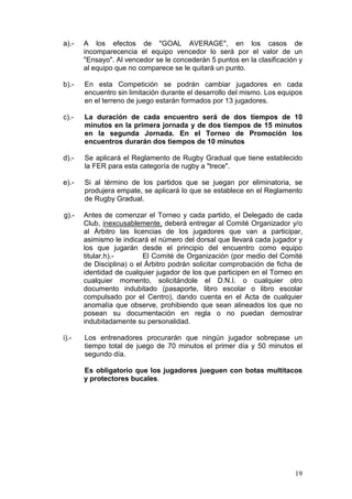 a).-   A los efectos de "GOAL AVERAGE", en los casos de
       incomparecencia el equipo vencedor lo será por el valor de un
       "Ensayo". Al vencedor se le concederán 5 puntos en la clasificación y
       al equipo que no comparece se le quitará un punto.

b).-   En esta Competición se podrán cambiar jugadores en cada
       encuentro sin limitación durante el desarrollo del mismo. Los equipos
       en el terreno de juego estarán formados por 13 jugadores.

c).-   La duración de cada encuentro será de dos tiempos de 10
       minutos en la primera jornada y de dos tiempos de 15 minutos
       en la segunda Jornada. En el Torneo de Promoción los
       encuentros durarán dos tiempos de 10 minutos

d).-   Se aplicará el Reglamento de Rugby Gradual que tiene establecido
       la FER para esta categoría de rugby a "trece".

e).-   Si al término de los partidos que se juegan por eliminatoria, se
       produjera empate, se aplicará lo que se establece en el Reglamento
       de Rugby Gradual.

g).-   Antes de comenzar el Torneo y cada partido, el Delegado de cada
       Club, inexcusablemente, deberá entregar al Comité Organizador y/o
       al Árbitro las licencias de los jugadores que van a participar,
       asimismo le indicará el número del dorsal que llevará cada jugador y
       los que jugarán desde el principio del encuentro como equipo
       titular.h).-       El Comité de Organización (por medio del Comité
       de Disciplina) o el Árbitro podrán solicitar comprobación de ficha de
       identidad de cualquier jugador de los que participen en el Torneo en
       cualquier momento, solicitándole el D.N.I. o cualquier otro
       documento indubitado (pasaporte, libro escolar o libro escolar
       compulsado por el Centro), dando cuenta en el Acta de cualquier
       anomalía que observe, prohibiendo que sean alineados los que no
       posean su documentación en regla o no puedan demostrar
       indubitadamente su personalidad.

i).-   Los entrenadores procurarán que ningún jugador sobrepase un
       tiempo total de juego de 70 minutos el primer día y 50 minutos el
       segundo día.

       Es obligatorio que los jugadores jueguen con botas multitacos
       y protectores bucales.




                                                                         19
 