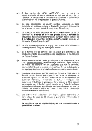 a).-   A los efectos de "GOAL AVERAGE", en los casos de
       incomparecencia el equipo vencedor lo será por el valor de un
       "Ensayo". Al vencedor se le concederán 5 puntos en la clasificación
       y al equipo que no comparece se le quitará un punto.

b).-   En esta Competición se podrán cambiar jugadores en cada
       encuentro sin limitación durante el desarrollo del mismo. Los equipos
       en el terreno de juego estarán formados por 9 jugadores.

c).-   La duración de cada encuentro de la 1ª Jornada será de de un
       tiempo de 12 minutos en todos los grupos. En la 2ª Jornada los
       encuentros de eliminatorias tendrán una duración de dos tiempos de
       8 minutos. Los encuentros del Grupo de Promoción serán de un
       tiempo de 12 minutos de duración

d).-   Se aplicará el Reglamento de Rugby Gradual que tiene establecido
       la FER para esta categoría de Rugby a "nueve".

e).-   Si al término de los partidos que se juegan por eliminatoria, se
       produjera empate, se aplicará lo que se establece en el Reglamento
       de Rugby Gradual.

f).-   Antes de comenzar el Torneo y cada partido, el Delegado de cada
       Club, inexcusablemente, deberá entregar al Comité Organizador y/o
       al Árbitro las licencias de los jugadores que van a participar,
       asimismo le indicará el número del dorsal que llevará cada jugador y
       los que jugarán desde el principio del encuentro como equipo titular.

g).-   El Comité de Organización (por medio del Comité de Disciplina) o el
       Árbitro podrán solicitar comprobación de ficha de identidad de
       cualquier jugador de los que participen en el Campeonato en
       cualquier momento, solicitándole el D.N.I. o cualquier otro
       documento indubitado ( pasaporte, libro escolar o libro escolar
       compulsado por el Centro), dando cuenta en el Acta de cualquier
       anomalía que observe, prohibiendo que sean alineados los que no
       posean su documentación en regla o no puedan demostrar
       indubitadamente su personalidad.

h).-   Los entrenadores procurarán que ningún jugador sobrepase un
       tiempo total de juego de 50 minutos el primer día y 30 minutos el
       segundo día.

       Es obligatorio que los jugadores jueguen con botas multitacos y
       protectores bucales.




                                                                         27
 