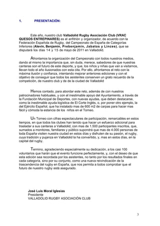 1.         PRESENTACIÓN:



         Este año, nuestro club Valladolid Rugby Asociación Club (VRAC
QUESOS ENTREPINARES) es el anfitrión y organizador, de acuerdo con la
Federación Española de Rugby, del Campeonato de España de Categorías
Inferiores (Alevín, Benjamín, Prebenjamín, Jabatos y Linces), que se
disputará los días 1 4 y 1 5 de mayo de 2011 en Valladolid.

        Afrontamos la organización del Campeonato con todos nuestros medios,
dando al mismo la importancia que, sin duda, merece, sabedores de que nuestras
canteras son el futuro de este deporte, y que, los niños y niñas que van a visitarnos,
llevan todo el año ilusionados con esta cita. Por ello, afrontamos el reto con la
máxima ilusión y confianza, intentando mejorar anteriores ediciones y con el
objetivo de conseguir que todos los asistentes conserven un grato recuerdo de la
competición, de nuestro club y de de la ciudad de Valladolid


         Hemos contado, para abordar este reto, además de con nuestros
patrocinadores habituales, y con el inestimable apoyo del Ayuntamiento, a través de
la Fundación Municipal de Deportes, con nuevas ayudas, que deben destacarse,
como la inestimable ayuda logística de El Corte Inglés, o, por poner otro ejemplo, la
del Ejército Español, que ha instalado mas de 600 m2 de carpas para hacer mas
fácil y cómoda la estancia de los niños en el Torneo.

        Un Torneo con cifras espectaculares de participación, remarcables en estos
tiempos, en que todos los clubes han tenido que hacer un esfuerzo adicional para
trasladar a sus canteras a Valladolid, con mas de 1.500 participantes inscritos, que,
sumados a monitores, familiares y público supondrá que mas de 4.000 personas de
toda España visiten nuestra ciudad en estos días y disfruten de su pasión, el rugby,
cuya tradición y pujanza en Valladolid la ha convertido, y, mas en estos días, en la
capital del rugby.

        Termino, agradeciendo especialmente su dedicación, a los casi 100
voluntarios que harán que el evento funcione perfectamente, y, con el deseo de que
esta edición sea recordada por los asistentes, no tanto por los resultados finales en
cada categoría, sino por su conjunto, como una nueva reivindicación de la
trascendencia del rugby en España, que nos permita a todos comprobar que el
futuro de nuestro rugby está asegurado.




      José Luís Moral Iglesias
      Presidente
      VALLADOLID RUGBY ASOCIACIÓN CLUB



                                                                                     3
 