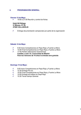 4.        PROGRAMACIÓN GENERAL:



 Viernes 13 de Mayo
          19:00 a 21:00 Reunión y control de fichas

     Hotel NH Bálago
     C/ Mieses, Nº 28.
     47009 VALLADOLID

          Entrega documentación campeonato por parte de la organización




 Sábado 14 de Mayo

          9:30 Inicio Competiciones en Pepe Rojo y Fuente La Mora
          15:00 Final Competiciones en Pepe Rojo y Fuente La Mora
          17:00 Partido selecciones Autonómicas
          Castilla y León Vs. Comunidad de Madrid
          Para los menores de 16 años la entrada sera gratuita




 Domingo 15 de Mayo:

          9:00 Inicio Competiciones en Pepe Rojo y Fuente La Mora
          12:30 Entrega Pic-nic
          14:00 Final Competiciones en Pepe Rojo y Fuente La Mora
          15:00 Entrega de trofeos en Pepe Rojo
          15:30 Tercer tiempo General




                                                                          9
 