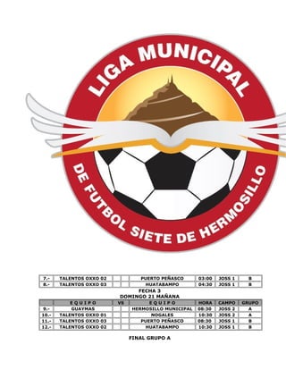 7.- TALENTOS OXXO 02 PUERTO PEÑASCO 03:00 JOSS 1 B 
8.- TALENTOS OXXO 03 HUATABAMPO 04:30 JOSS 1 B 
FECHA 3 
DOMINGO 21 MAÑANA 
E Q U I P O VS E Q U I P O HORA CAMPO GRUPO 
9.- GUAYMAS HERMOSILLO MUNICIPAL 08:30 JOSS 2 A 
10.- TALENTOS OXXO 01 NOGALES 10:30 JOSS 2 A 
11.- TALENTOS OXXO 03 PUERTO PEÑASCO 08:30 JOSS 1 B 
12.- TALENTOS OXXO 02 HUATABAMPO 10:30 JOSS 1 B 
FINAL GRUPO A 
 