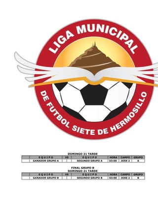 DOMINGO 21 TARDE 
E Q U I P O VS E Q U I P O HORA CAMPO GRUPO 
GANADOR GRUPO A SEGUNDO GRUPO A 03:00 JOSS 2 A 
FINAL GRUPO B 
DOMINGO 21 TARDE 
E Q U I P O VS E Q U I P O HORA CAMPO GRUPO 
GANADOR GRUPO B SEGUNDO GRUPO B 03:00 JOSS 2 B 
 