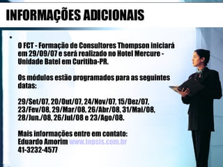 INFORMAÇÕES ADICIONAIS O FCT - Formação de Consultores Thompson iniciará em 29/09/07 e será realizado no Hotel Mercure - Unidade Batel em Curitiba-PR. Os módulos estão programados para as seguintes datas: 29/Set/07, 20/Out/07, 24/Nov/07, 15/Dez/07, 23/Fev/08, 29/Mar/08, 26/Abr/08, 31/Mai/08, 28/Jun./08, 26/Jul/08 e 23/Ago/08. Mais informações entre em contato:  Eduardo Amorim  www.topsis.com.br 41-3232-4577  