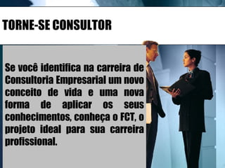 TORNE-SE CONSULTOR Se você identifica na carreira de Consultoria Empresarial um novo conceito de vida e uma nova forma de aplicar os seus conhecimentos, conheça o FCT, o projeto ideal para sua carreira profissional. 