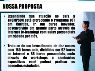 NOSSA PROPOSTA Expandindo sua atuação no país a THOMPSON está oferecendo o Programa FCT em Curitiba, Pr, um curso inovador, desenvolvido em grande parte através da Internet (e-learning) com aulas presenciais um sábado por mês.  Trata-se de um investimento de dez meses com 180 horas-aula, divididas em 92 horas na Internet e 88 horas presenciais, onde através de workshops e seminários expositivos você poderá praticar os conceitos estudados. 