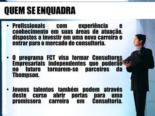 QUEM SE ENQUADRA Profissionais com experiência e conhecimento em suas áreas de atuação, dispostos a investir em uma nova carreira e entrar para o mercado de consultoria. O programa FCT visa formar Consultores Empresariais independentes que poderão no futuro tornarem-se parceiros da Thompson. Jovens talentos também podem através deste curso abrir portas para uma promissora carreira em Consultoria. 