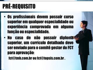 PRÉ-REQUISITO Os profissionais devem possuir curso superior em qualquer especialidade ou experiência comprovada em alguma função ou especialidade.  No caso de não possuir diploma superior, um currículo detalhado deve ser enviado para o comitê gestor do FCT para aprovação:  fct@tmh.com.br ou fct@topsis.com.br .  