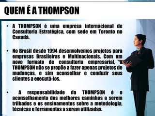 QUEM É A THOMPSON A THOMPSON é uma empresa internacional de Consultoria Estratégica, com sede em Toronto no Canadá. No Brasil desde 1994 desenvolvemos projetos para empresas Brasileiras e Multinacionais. Com um novo formato de consultoria empresarial, a THOMPSON não se propõe a fazer apenas projetos de mudanças, e sim aconselhar e conduzir seus clientes a executá-los. A responsabilidade da THOMPSON é o aconselhamento dos melhores caminhos a serem trilhados e os ensinamentos sobre a metodologia, técnicas e ferramentas a serem utilizadas.  
