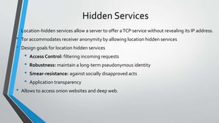 Hidden Services
• Location-hidden services allow a server to offer aTCP service without revealing its IP address.
• Tor accommodates receiver anonymity by allowing location hidden services
• Design goals for location hidden services
• Access Control: filtering incoming requests
• Robustness: maintain a long-term pseudonymous identity
• Smear-resistance: against socially disapproved acts
• Application transparency
• Allows to access onion websites and deep web.
 