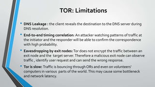 TOR: Limitations
• DNS Leakage : the client reveals the destination to the DNS server during
DNS resolution.
• End-to-end timing correlation:An attacker watching patterns of traffic at
the initiator and the responder will be able to confirm the correspondence
with high probability.
• Eavesdropping by exit nodes:Tor does not encrypt the traffic between an
exit node and the target server.Therefore a malicious exit node can observe
traffic , identify user request and can send the wrong response.
• Tor is slow: Traffic is bouncing through ORs and even on volunteers'
computers in various parts of the world.This may cause some bottleneck
and network latency.
 