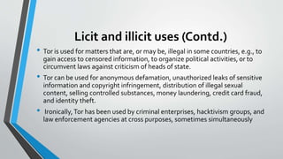 Licit and illicit uses (Contd.)
• Tor is used for matters that are, or may be, illegal in some countries, e.g., to
gain access to censored information, to organize political activities, or to
circumvent laws against criticism of heads of state.
• Tor can be used for anonymous defamation, unauthorized leaks of sensitive
information and copyright infringement, distribution of illegal sexual
content, selling controlled substances, money laundering, credit card fraud,
and identity theft.
• Ironically,Tor has been used by criminal enterprises, hacktivism groups, and
law enforcement agencies at cross purposes, sometimes simultaneously
 