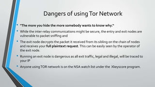 Dangers of usingTor Network
• "The more you hide the more somebody wants to know why.“
• While the inter-relay communications might be secure, the entry and exit nodes are
vulnerable to packet sniffing and
• The exit node decrypts the packet it received from its sibling on the chain of nodes
and receives your full plaintext request.This can be easily seen by the operator of
the exit node.
• Running an exit node is dangerous as all exit traffic, legal and illegal, will be traced to
your IP
• Anyone usingTOR network is on the NSA watch list under the Xkeyscore program.
 