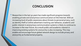 CONCLUSION
• Researches in the last 30 years has made significant progress towards
enabling private and anonymous communication on the Internet. With an
increasing level of public awareness about threats to personal privacy, such
as identity theft or online advertisers tracking user behavior, academic and
public interest in anonymous communication systems is likely to continue to
increase in the near future.As a result public and academic interest in
improving existing systems for anonymity is also increasing.This may
enable and encourage future global network design to include privacy and
anonymity as fundamental property.
 