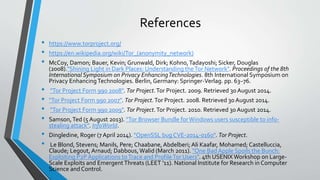 References
• https://www.torproject.org/
• https://en.wikipedia.org/wiki/Tor_(anonymity_network)
• McCoy, Damon; Bauer, Kevin; Grunwald, Dirk; Kohno,Tadayoshi; Sicker, Douglas
(2008)."Shining Light in Dark Places: Understanding theTor Network". Proceedings of the 8th
International Symposium on Privacy EnhancingTechnologies. 8th International Symposium on
Privacy EnhancingTechnologies. Berlin, Germany: Springer-Verlag. pp. 63–76.
• "Tor Project Form 990 2008". Tor Project.Tor Project. 2009. Retrieved 30August 2014.
• "Tor Project Form 990 2007". Tor Project.Tor Project. 2008. Retrieved 30 August 2014.
• "Tor Project Form 990 2009". Tor Project.Tor Project. 2010. Retrieved 30 August 2014.
• Samson,Ted (5 August 2013). "Tor Browser Bundle forWindows users susceptible to info-
stealing attack". InfoWorld.
• Dingledine, Roger (7 April 2014). "OpenSSL bug CVE-2014-0160". Tor Project.
• Le Blond, Stevens; Manils, Pere; Chaabane, Abdelberi; Ali Kaafar, Mohamed; Castelluccia,
Claude; Legout, Arnaud; Dabbous,Walid (March 2011). "One Bad Apple Spoils the Bunch:
Exploiting P2P Applications toTrace and ProfileTor Users". 4th USENIX Workshop on Large-
Scale Exploits and EmergentThreats (LEET '11). National Institute for Research in Computer
Science and Control.
 