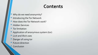 Contents
• Why do we need anonymity?
• Introducing theTor Network
• How does theTor Network work?
• Hidden Services
• Tor limitation
• Application of anonymous system (tor)
• Licit and illicit uses
• Danger of using tor
• Future direction
• Conclusion
 