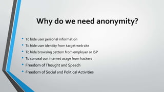Why do we need anonymity?
• To hide user personal information
• To hide user identity from target web site
• To hide browsing pattern from employer or ISP
• To conceal our internet usage from hackers
• Freedom ofThought and Speech
• Freedom of Social and Political Activities
 