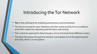 Introducing theTor Network
• Tor is free software for enabling anonymous communication .
• Tor aims to conceal its users' identities and their online activity from surveillance
and traffic analysis by separating identification and routing.
• This is done by passing the data through a circuit of at least three different routers.
• The data that passes through the network is encrypted, but at the beginning and
end node, there is no encryption.
 
