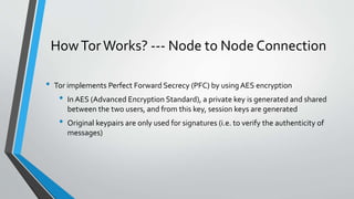 HowTor Works? --- Node to Node Connection
• Tor implements Perfect Forward Secrecy (PFC) by using AES encryption
• In AES (Advanced Encryption Standard), a private key is generated and shared
between the two users, and from this key, session keys are generated
• Original keypairs are only used for signatures (i.e. to verify the authenticity of
messages)
 