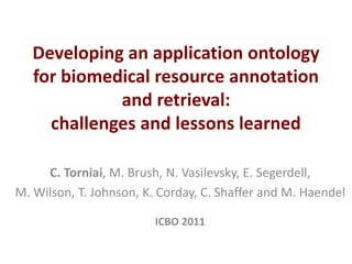 Developing an application ontology
   for biomedical resource annotation
             and retrieval:
     challenges and lessons learned

     C. Torniai, M. Brush, N. Vasilevsky, E. Segerdell,
M. Wilson, T. Johnson, K. Corday, C. Shaffer and M. Haendel

                         ICBO 2011
 
