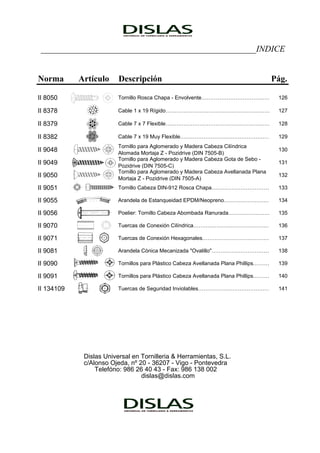 …
…
…
…
…
…
…
…
…
__________________________________________________INDICE
Norma Artículo Descripción Pág.
II 8050 Tornillo Rosca Chapa - Envolvente……………………………… 126
II 8378 Cable 1 x 19 Rígido………………………………………………… 127
II 8379 Cable 7 x 7 Flexible………………………………………………… 128
II 8382 Cable 7 x 19 Muy Flexible………………………………………… 129
II 9048
Tornillo para Aglomerado y Madera Cabeza Cilíndrica
Alomada Mortaja Z - Pozidrive (DIN 7505-B)
130
II 9049
Tornillo para Aglomerado y Madera Cabeza Gota de Sebo -
Pozidrive (DIN 7505-C)
131
II 9050
Tornillo para Aglomerado y Madera Cabeza Avellanada Plana
Mortaja Z - Pozidrive (DIN 7505-A)
132
II 9051 Tornillo Cabeza DIN-912 Rosca Chapa………………………… 133
II 9055 Arandela de Estanqueidad EPDM/Neopreno…………………… 134
II 9056 Poelier: Tornillo Cabeza Abombada Ranurada………………… 135
II 9070 Tuercas de Conexión Cilíndrica…………………………………… 136
II 9071 Tuercas de Conexión Hexagonales……………………………… 137
II 9081 Arandela Cónica Mecanizada "Ovalillo"………………………… 138
II 9090 Tornillos para Plástico Cabeza Avellanada Plana Phillips……… 139
II 9091 Tornillos para Plástico Cabeza Avellanada Plana Phillips……… 140
II 134109 Tuercas de Seguridad Inviolables…………………………………… 141
Dislas Universal en Tornilleria & Herramientas, S.L.
c/Alonso Ojeda, nº 20 - 36207 - Vigo - Pontevedra
Telefóno: 986 26 40 43 - Fax: 986 138 002
dislas@dislas.com
 