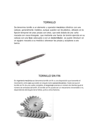 TORNILLO 
Se denomina tornillo a un elemento u operador mecánico cilíndrico con una 
cabeza, generalmente metálico, aunque pueden ser de plástico, utilizado en la 
fijación temporal de unas piezas con otras, que está dotado de una caña 
roscada con rosca triangular, que mediante una fuerza de torsión ejercida en su 
cabeza con una llave adecuada o con un destornillador, se puede introducir en 
un agujero roscado a su medida o atravesar las piezas y acoplarse a una 
tuerca. 
TORNILLO SIN FIN 
En ingeniería mecánica se denomina tornillo sin fin a una disposición que transmite el 
movimiento entre ejes que están en ángulo recto (perpendiculares). Cada vez que el 
tornillo sin fin da una vuelta completa, el engranaje avanza un número de dientes igual al 
número de entradas del sinfín. El tornillo sin fin puede ser un mecanismo irreversible o no, 
dependiendo del ángulo de la hélice, junto a otros factores. 
