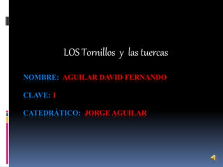 LOS Tornillos y las tuercas 
NOMBRE: AGUILAR DAVID FERNANDO 
CLAVE: 1 
CATEDRÁTICO: JORGE AGUILAR 
 