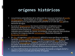 orígenes históricos 
 Los primeros antecedentes de la utilización de roscas se remontan al tornillo 
de Arquímedes, desarrollado por el sabio griego alrededor del 300 a. C., 
empleándose ya en aquella época profusamente en el valle del Nilo para la 
elevación de agua. 
 Durante el Renacimiento las roscas comienzan a emplearse como 
elementos de fijación en relojes, máquinas de guerra y en otras 
construcciones mecánicas. Leonardo da Vinci desarrolla por entonces 
métodos para el tallado de roscas; sin embargo, éstas seguirán fabricándose 
a mano y sin ninguna clase de normalización hasta bien entrada la 
Revolución industrial. 
 En 1841 el ingeniero inglés Whitworth definió la rosca que lleva su nombre, 
haciendo William Sellers otro tanto en los Estados Unidos el año 1864. Esta 
situación se prolongó hasta 1946, cuando la organización ISO define el 
sistema de rosca métrica, adoptado actualmente en prácticamente todos 
los países. En los EE.UU. se sigue empleando la norma de la Sociedad de 
Ingenieros de Automoción (Society of Automotive Engineers, SAE). 
 La rosca métrica tiene una sección triangular formando un ángulo de 60º y 
cabeza un poco truncada para facilitar el engrase. 
 