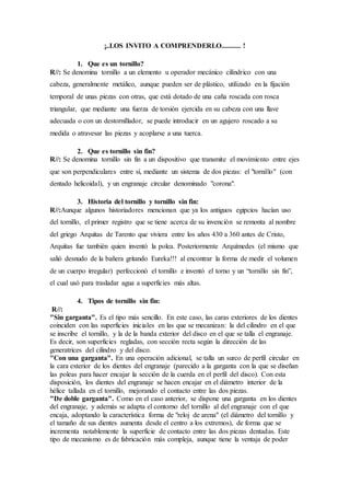 ¡..LOS INVITO A COMPRENDERLO........... !
1. Que es un tornillo?
R//: Se denomina tornillo a un elemento u operador mecánico cilíndrico con una
cabeza, generalmente metálico, aunque pueden ser de plástico, utilizado en la fijación
temporal de unas piezas con otras, que está dotado de una caña roscada con rosca
triangular, que mediante una fuerza de torsión ejercida en su cabeza con una llave
adecuada o con un destornillador, se puede introducir en un agujero roscado a su
medida o atravesar las piezas y acoplarse a una tuerca.
2. Que es tornillo sin fin?
R//: Se denomina tornillo sin fin a un dispositivo que transmite el movimiento entre ejes
que son perpendiculares entre sí, mediante un sistema de dos piezas: el "tornillo" (con
dentado helicoidal), y un engranaje circular denominado "corona".
3. Historia del tornillo y tornillo sin fin:
R//:Aunque algunos historiadores mencionan que ya los antiguos egipcios hacían uso
del tornillo, el primer registro que se tiene acerca de su invención se remonta al nombre
del griego Arquitas de Tarento que viviera entre los años 430 a 360 antes de Cristo,
Arquitas fue también quien inventó la polea. Posteriormente Arquímedes (el mismo que
salió desnudo de la bañera gritando Eureka!!! al encontrar la forma de medir el volumen
de un cuerpo irregular) perfeccionó el tornillo e inventó el torno y un “tornillo sin fin”,
el cual usó para trasladar agua a superficies más altas.
4. Tipos de tornillo sin fin:
R//:
"Sin garganta". Es el tipo más sencillo. En este caso, las caras exteriores de los dientes
coinciden con las superficies iniciales en las que se mecanizan: la del cilindro en el que
se inscribe el tornillo, y la de la banda exterior del disco en el que se talla el engranaje.
Es decir, son superficies regladas, con sección recta según la dirección de las
generatrices del cilindro y del disco.
"Con una garganta". En una operación adicional, se talla un surco de perfil circular en
la cara exterior de los dientes del engranaje (parecido a la garganta con la que se diseñan
las poleas para hacer encajar la sección de la cuerda en el perfil del disco). Con esta
disposición, los dientes del engranaje se hacen encajar en el diámetro interior de la
hélice tallada en el tornillo, mejorando el contacto entre las dos piezas.
"De doble garganta". Como en el caso anterior, se dispone una garganta en los dientes
del engranaje, y además se adapta el contorno del tornillo al del engranaje con el que
encaja, adoptando la característica forma de "reloj de arena" (el diámetro del tornillo y
el tamaño de sus dientes aumenta desde el centro a los extremos), de forma que se
incrementa notablemente la superficie de contacto entre las dos piezas dentadas. Este
tipo de mecanismo es de fabricación más compleja, aunque tiene la ventaja de poder
 