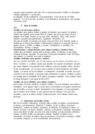 soportar cargas mecánicas más altas. Por su especial geometría, también se denominan
"tornillos globulares" o envolventes.
En máquinas de alto rendimiento se ha generalizado el uso del sin fin de "doble
garganta”. Los otros dos tipos se utilizan en la fabricación de dispositivos más sencillos
y de menor coste.
5. Tipos de tornillo:
R//:
Tornillo con rosca para madera.
Los tornillos para madera reciben el nombre de tirafondo para madera. Su tamaño y
calidad está regulado por la norma DIN-97 y tienen una rosca que ocupa 3/4 de la
longitud de la espiga. Pueden ser de acero dulce, inoxidable, latón, cobre, bronce,
aluminio y pueden estar galvanizados, niquelados, bicromatos, etc.
Este tipo de tornillo se estrecha en la punta como una forma de ir abriendo camino a
medida que se inserta para facilitar el autorroscado, porque no es necesario hacer un
agujero previo, y el filete es afilado y cortante. Normalmente se atornillan con
destornillador eléctrico o manual.
Autorroscantes y autoperforantes para chapas metálicas y maderas duras.
Ambos tipos de tornillos pueden abrir su propio camino. Se fabrican en una amplia
variedad de formas especiales. Se selecciona el adecuado atendiendo al tipo de trabajo
que realizará y el material en el cual se empleará.
Tornillos tirafondos para paredes y madera.
Hay una variedad de tornillos que son más gruesos que los clásicos de madera, que se
llaman tirafondos y se utilizan mucho para atornillar los soportes de elementos pesados
que vayan colgados en las paredes de los edificios, como por ejemplo, toldos, aparatos
de aire acondicionado, etc. En estos casos se perfora la pared al diámetro del tornillo
elegido, y se inserta un taco de plástico, a continuación se atornilla el tornillo que rosca
a presión el taco de plástico y así queda sujeto firmemente el soporte. También se utiliza
por ejemplo para el atornillado de la madera de grandes embalajes. Estos tornillos tienen
la cabeza hexagonal y una gama de M5 a M12.
Tornillos de rosca cilíndrica para uniones metálicas.
Para la unión de piezas metálicas se utilizan tornillos con rosca triangular que pueden ir
atornillados en un agujero ciego o en una tuerca con arandela en un agujero pasante.Este
tipo de tornillos es el que se utiliza normalmente en las máquinas y lo más importante
que se requiere de los mismos es que soporten bien los esfuerzos a los que están
sometidos y que no se aflojen durante el funcionamiento de la máquina donde están
insertados.
6. Fabricación del tornillo sin fin:
R//: En los tornillos helicoidales en primer lugar se tallan los dientes y posteriormente
se ajustan a sus dimensiones definitivas.4 Tornillos sin fin se utilizan en prensas,
laminadores, cadenas de montaje, maquinaria en industrias de explotación minera, en
timones de barco y en sierras circulares. Además, en fresadoras y máquinas herramienta
sirven para ubicar los útiles de corte en la zona de trabajo con alta precisión, utilizando
sistemas de doble tornillo con tolerancias estrictas. También se utilizan en los
mecanismos de control de muchos tipos de ascensores y de escaleras mecánicas, debido
a su tamaño compacto y a la no reversibilidad del movimiento.
 