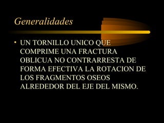Generalidades 
• UN TORNILLO UNICO QUE 
COMPRIME UNA FRACTURA 
OBLICUA NO CONTRARRESTA DE 
FORMA EFECTIVA LA ROTACION DE 
LOS FRAGMENTOS OSEOS 
ALREDEDOR DEL EJE DEL MISMO. 
 