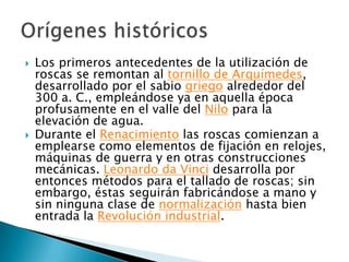 Los primeros antecedentes de la utilización de roscas se remontan al tornillo de Arquímedes, desarrollado por el sabio griego alrededor del 300 a. C., empleándose ya en aquella época profusamente en el valle del Nilo para la elevación de agua.Durante el Renacimiento las roscas comienzan a emplearse como elementos de fijación en relojes, máquinas de guerra y en otras construcciones mecánicas. Leonardo da Vinci desarrolla por entonces métodos para el tallado de roscas; sin embargo, éstas seguirán fabricándose a mano y sin ninguna clase de normalización hasta bien entrada la Revolución industrial.Orígenes históricos