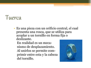 Tuerca
• Es una pieza con un orificio central, el cual
presenta una rosca, que se utiliza para
acoplar a un tornillo en forma fija o
deslizante.
En realidad es un meca-
nismo de desplazamiento.
Al unirlos se permite com-
primir entre esta y la cabeza
del tornillo.
 