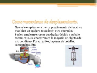 No suele emplear una tuerca propiamente dicha, si no
mas bien un agujero roscado en otro operador.
Suelen emplearse roscas cuadradas debido a su bajo
rozamiento. Se encentran en la mayoría de objetos de
uso cotidiano. Por ej: grifos, tapones de botellas,
sacacorchos, Etc.
 