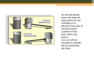 Un tornillo puede
tener dos tipos de
roscas pero la mas
utilizada es la
derecha hace que el
tornillo avance
cuando se hace
girar sobre una
tuerca
o en un orificio
roscado en sentido
de las manecillas
del reloj.
 
