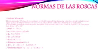 NORMAS DE LAS ROSCAS
 Sistema Whitworth
El sistema inglés Whitworth presenta un perfil del triángulo fundamental isósceles, siendo su lado menor
igual al paso. El ángulo de rosca es de 55º y el fondo de los filetes del tornillo y de la tuerca son
redondeados. Sus características están recogidas en la norma DIN 2999. Véase la “figura 75 B”. Los pasos
van desde 1/8” a 18”.
Paso: P = 25,4/z
z = Hilos en una pulgada
R= 0,137329P
H= 0,960491P
H1=0,640327P
Diâmetro nominal: D = d
D1 = D – 2·H1 = D – 1,280654·P
Diâmetro médio: D2 = d2 = d – 0,6403 · P
 