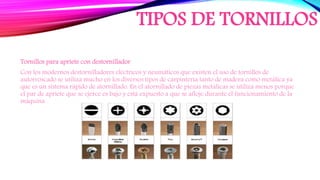 TIPOS DE TORNILLOS
Tornillos para apriete con destornillador
Con los modernos destornilladores eléctricos y neumáticos que existen el uso de tornillos de
autorroscado se utiliza mucho en los diversos tipos de carpintería tanto de madera como metálica ya
que es un sistema rápido de atornillado. En el atornillado de piezas metálicas se utiliza menos porque
el par de apriete que se ejerce es bajo y está expuesto a que se afloje durante el funcionamiento de la
máquina.
 