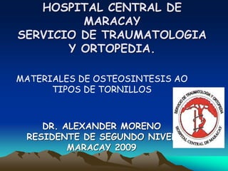 HOSPITAL CENTRAL DE
MARACAY
SERVICIO DE TRAUMATOLOGIA
Y ORTOPEDIA.
DR. ALEXANDER MORENO
RESIDENTE DE SEGUNDO NIVEL
MARACAY 2009
MATERIALES DE OSTEOSINTESIS AO
TIPOS DE TORNILLOS
 