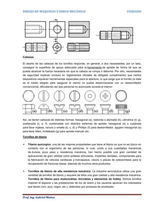 DIBUJO DE MÁQUINAS Y DIBUO MECÁNICO                                                        UNIDADII




Cabezas

El diseño de las cabezas de los tornillos responde, en general, a dos necesidades: por un lado,
conseguir la superficie de apoyo adecuada para la herramienta de apriete de forma tal que se
pueda alcanzar la fuerza necesaria sin que la cabeza se rompa o deforme. Por otro, necesidades
de seguridad implican (incluso en reglamentos oficiales de obligado cumplimiento) que ciertos
dispositivos requieran herramientas especiales para la apertura, lo que exige que el tornillo (si éste
es el medio elegido para asegurar el cierre) no pueda desenroscarse con un destornillador
convencional, dificultando así que personal no autorizado acceda al interior.




Así, se tienen cabezas de distintas formas: hexagonal (a), redonda o alomada (b), cilíndrica (d, g),
avellanada (c, e, f); combinadas con distintos sistemas de apriete: hexagonal (a) o cuadrada
para llave inglesa, ranura o entalla (b, c, d) y Phillips (f) para destornillador, agujero hexagonal (e)
para llave Allen, moleteado (g) para apriete manual, etc.

Tornillos de titanio

   Titanio quirúrgico: una de las mejores propiedades que tiene el titanio es que no es tóxico en
    contacto con el organismo de las personas, lo cual, unido a sus cualidades mecánicas
    de dureza, poco peso y resistencia mecánica, han hecho posible una gran cantidad de
    aplicaciones de gran utilidad como prótesis articulares, implantes dentales, componentes para
    la fabricación de válvulas cardíacas y marcapasos, clavos o placas de osteosíntesis para la
    recuperación de fracturas óseas, además de muchos otros productos.

   Tornillos de titanio de alta resistencia mecánica: La industria aeronáutica utiliza una gran
    cantidad de tornillos de titanio y requiere de ellos una gran calidad y alta resistencia mecánica.
    Tornillos de titanio para motocicletas, bicicletas y elementos de hobby. Dichos tornillos
    mejoran el aspecto y las prestaciones de los de acero y los usuarios aprecian los coloreados
    que tienen (oro, azul, negro, etc.), obtenidos por procesos de anodizado.



Prof. Ing. Gabriel Muñoz
 